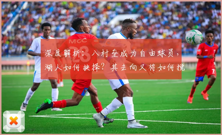 深度解析：八村垒成为自由球员，湖人如何抉择？其去向又将如何搅动联盟市场？