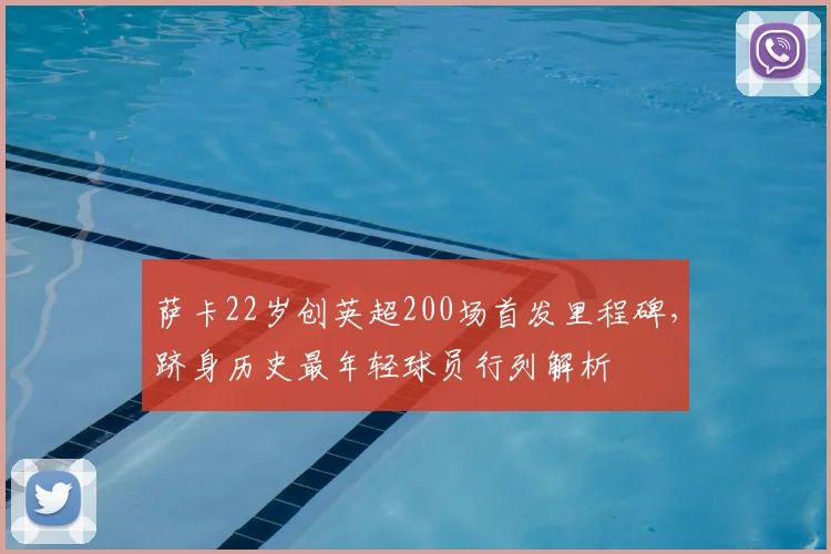 萨卡22岁创英超200场首发里程碑，跻身历史最年轻球员行列解析