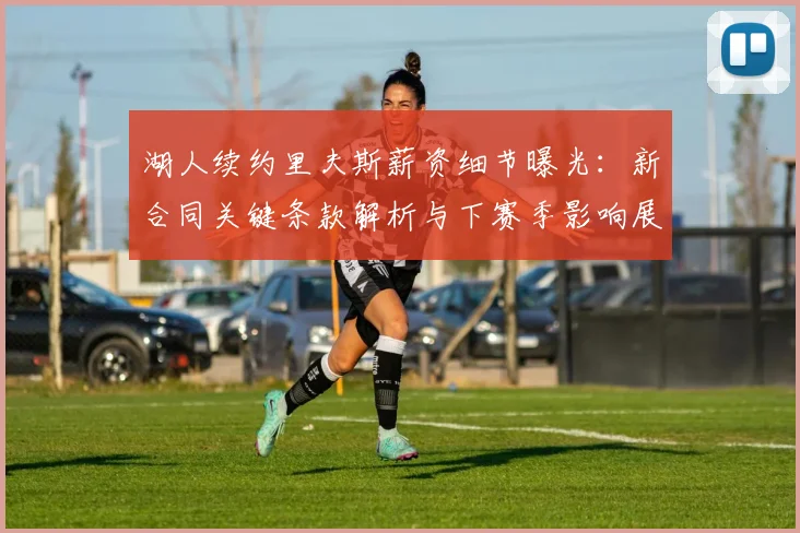 湖人续约里夫斯薪资细节曝光：新合同关键条款解析与下赛季影响展望