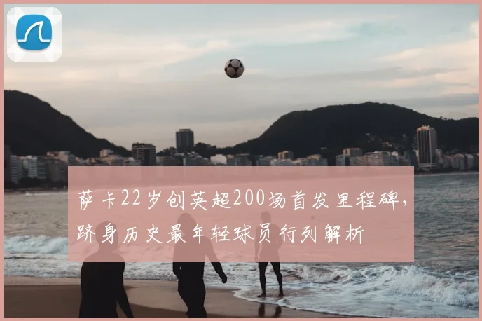 萨卡22岁创英超200场首发里程碑，跻身历史最年轻球员行列解析
