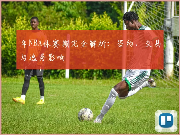 年NBA休赛期完全解析:签约、交易与选秀影响