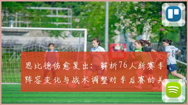 恩比德伤愈复出:解析76人新赛季阵容变化与战术调整对季后赛的关键影响