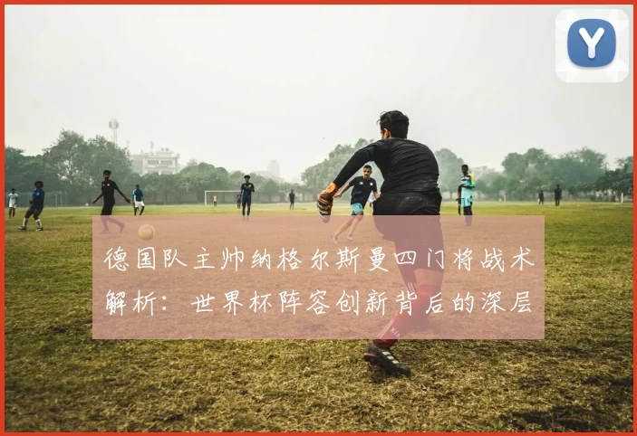 德国队主帅纳格尔斯曼四门将战术解析：世界杯阵容创新背后的深层考量