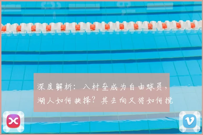 深度解析:八村垒成为自由球员,湖人如何抉择?其去向又将如何搅动联盟市场?